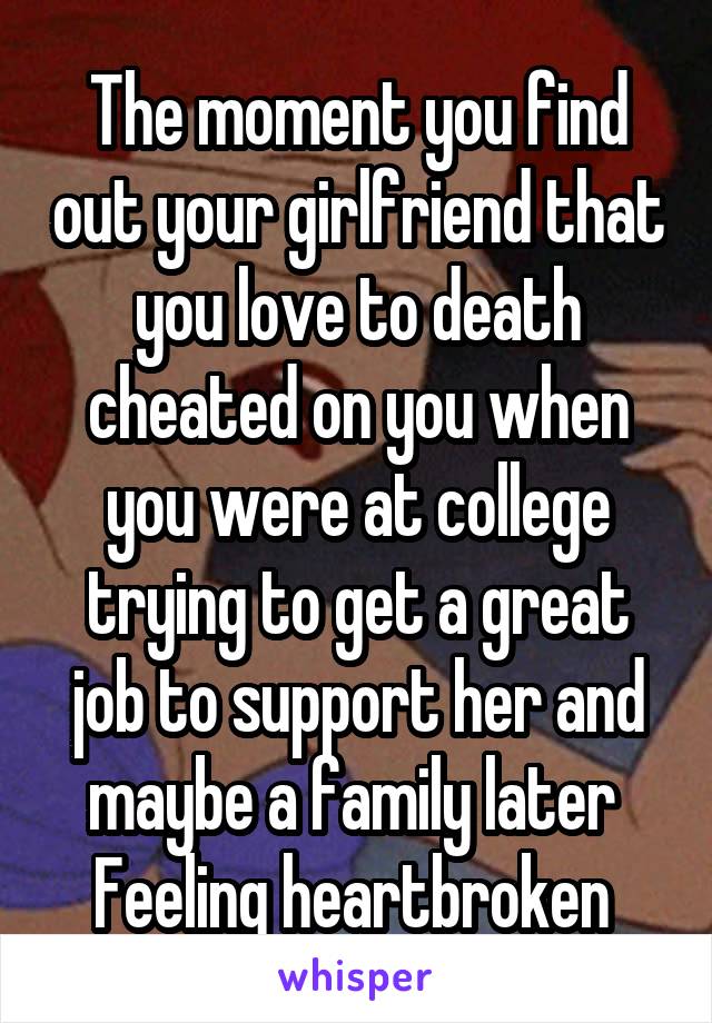 The moment you find out your girlfriend that you love to death cheated on you when you were at college trying to get a great job to support her and maybe a family later 
Feeling heartbroken 