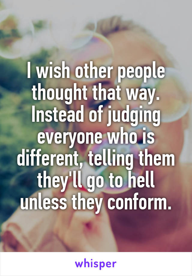 I wish other people thought that way. Instead of judging everyone who is different, telling them they'll go to hell unless they conform.