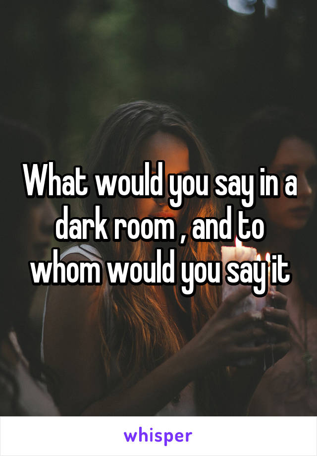 What would you say in a dark room , and to whom would you say it