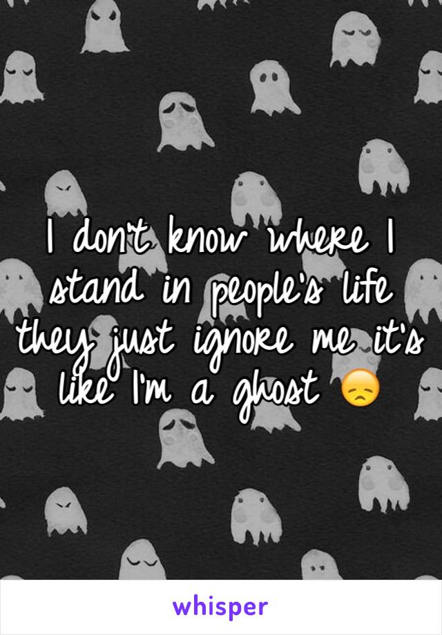 I don't know where I stand in people's life they just ignore me it's like I'm a ghost 😞