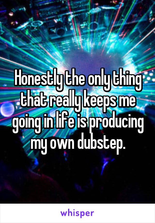 Honestly the only thing that really keeps me going in life is producing my own dubstep.