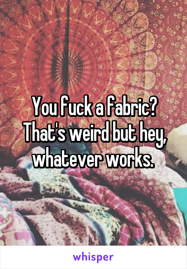 You fuck a fabric? That's weird but hey, whatever works. 