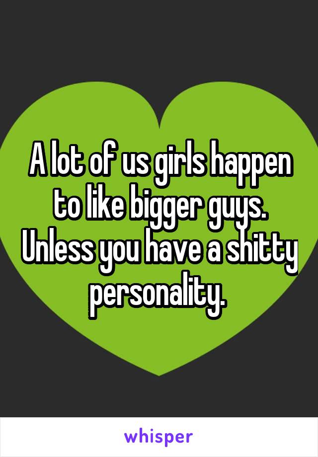 A lot of us girls happen to like bigger guys. Unless you have a shitty personality. 