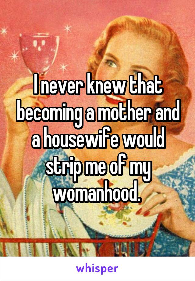 I never knew that becoming a mother and a housewife would strip me of my womanhood. 