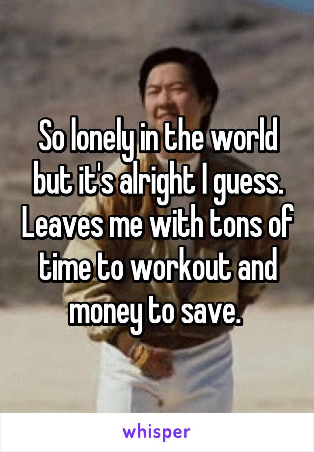 So lonely in the world but it's alright I guess. Leaves me with tons of time to workout and money to save. 