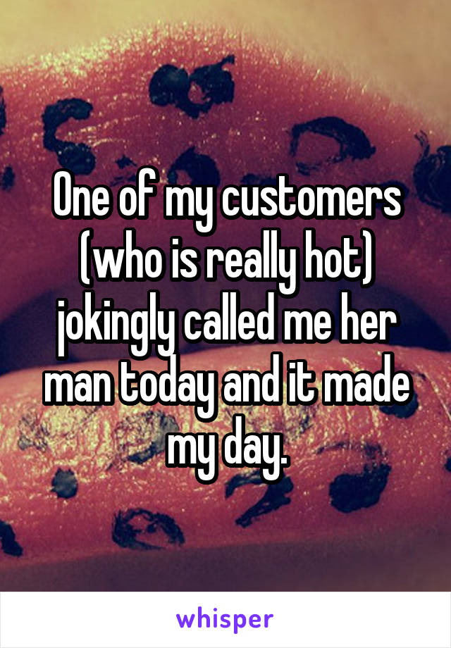 One of my customers (who is really hot) jokingly called me her man today and it made my day.