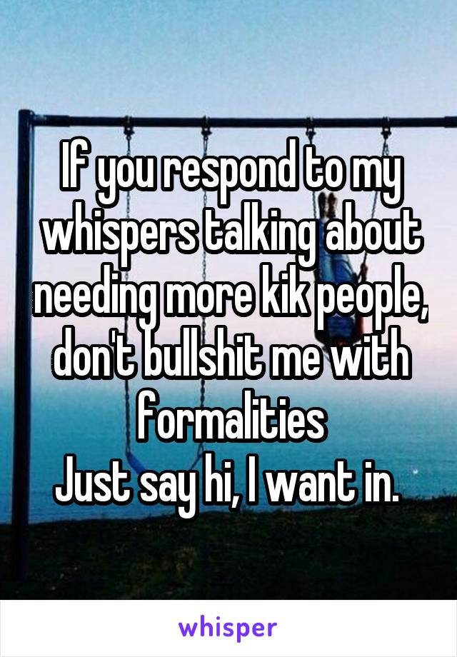 If you respond to my whispers talking about needing more kik people, don't bullshit me with formalities
Just say hi, I want in. 