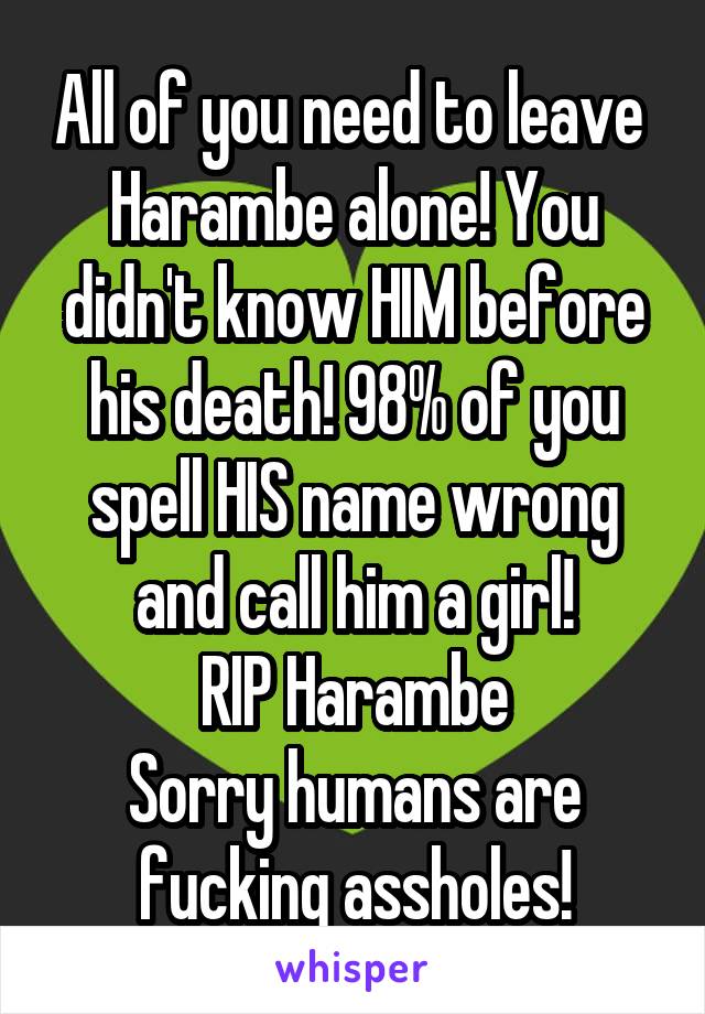 All of you need to leave 
Harambe alone! You didn't know HIM before his death! 98% of you spell HIS name wrong and call him a girl!
RIP Harambe
Sorry humans are fucking assholes!