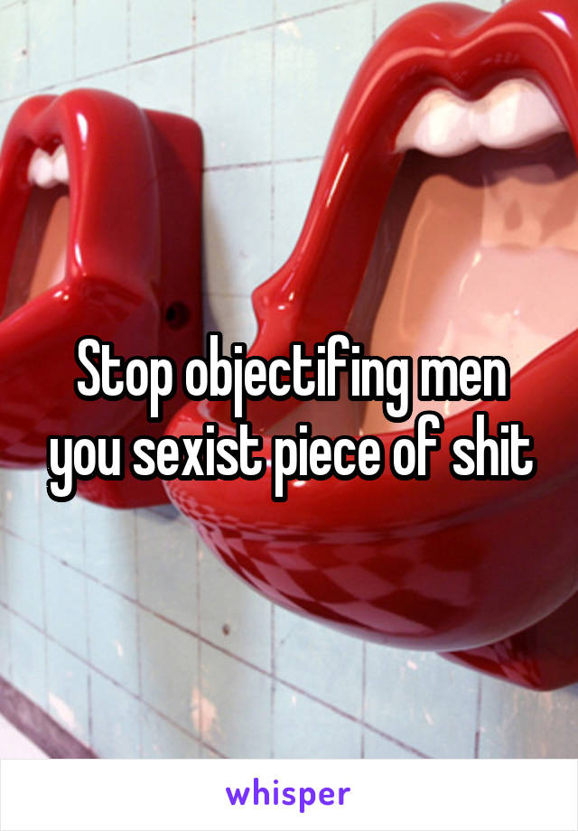 Stop objectifing men you sexist piece of shit