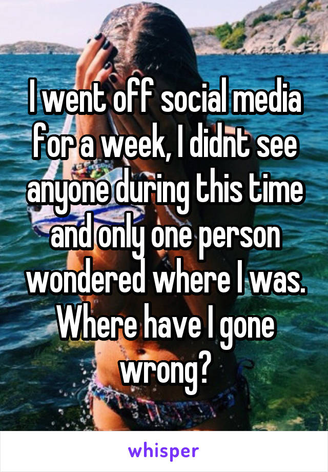 I went off social media for a week, I didnt see anyone during this time and only one person wondered where I was. Where have I gone wrong?