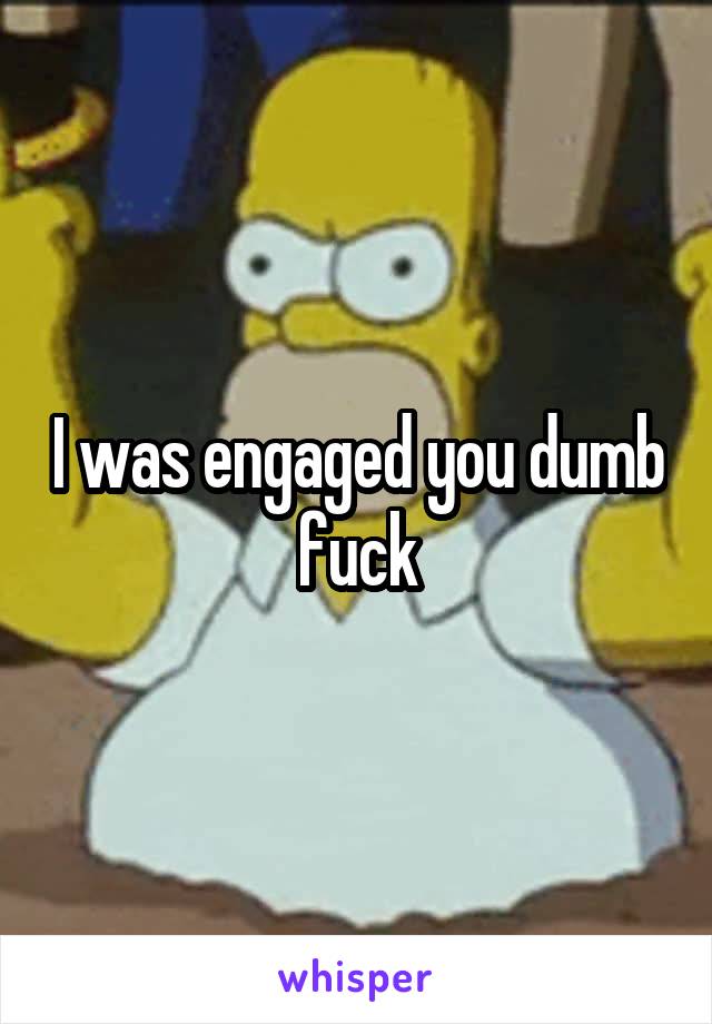 I was engaged you dumb fuck