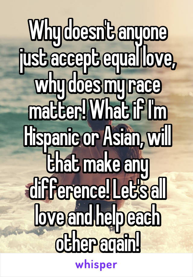 Why doesn't anyone just accept equal love, why does my race matter! What if I'm Hispanic or Asian, will that make any difference! Let's all love and help each other again!