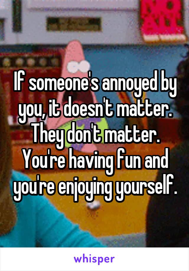 If someone's annoyed by you, it doesn't matter. They don't matter. You're having fun and you're enjoying yourself.