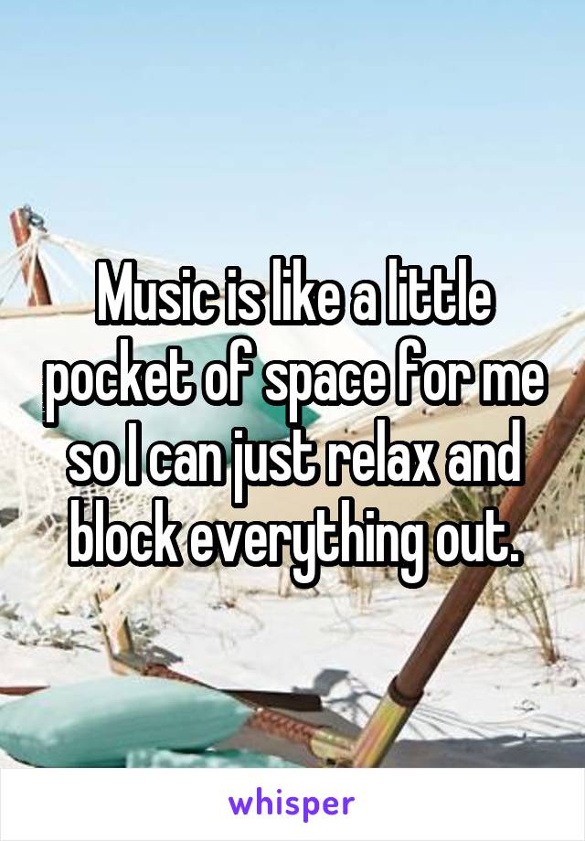 Music is like a little pocket of space for me so I can just relax and block everything out.
