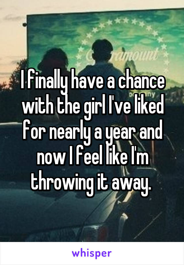 I finally have a chance with the girl I've liked for nearly a year and now I feel like I'm throwing it away. 