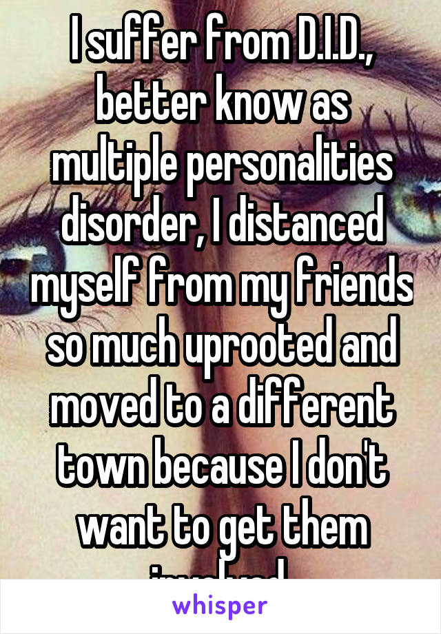 I suffer from D.I.D., better know as multiple personalities disorder, I distanced myself from my friends so much uprooted and moved to a different town because I don't want to get them involved 