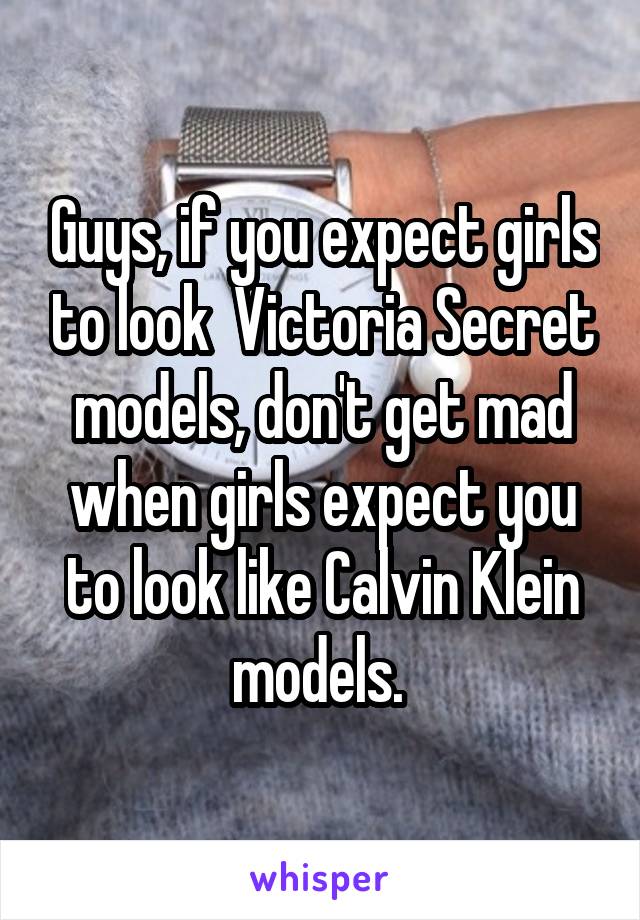 Guys, if you expect girls to look  Victoria Secret models, don't get mad when girls expect you to look like Calvin Klein models. 