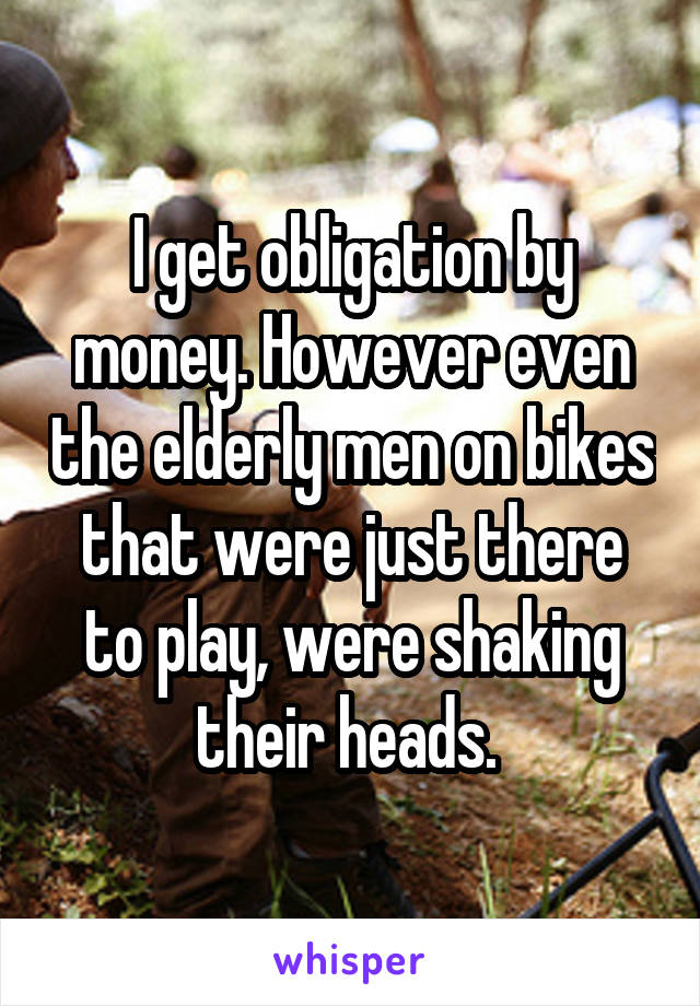 I get obligation by money. However even the elderly men on bikes that were just there to play, were shaking their heads. 