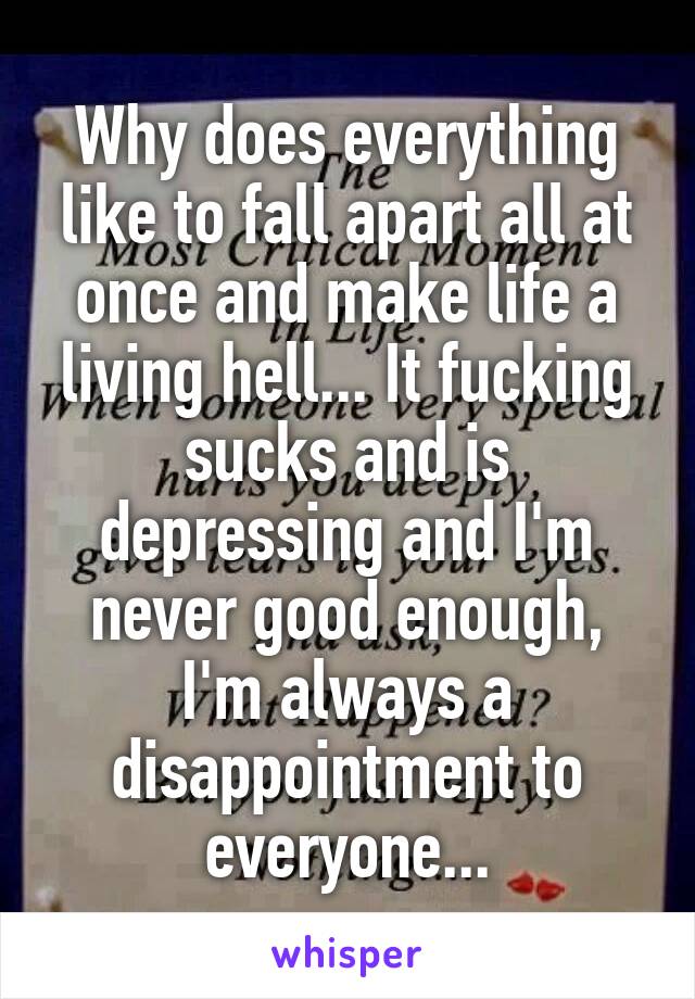 Why does everything like to fall apart all at once and make life a living hell... It fucking sucks and is depressing and I'm never good enough, I'm always a disappointment to everyone...