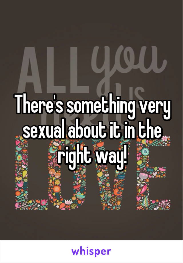 There's something very sexual about it in the right way!