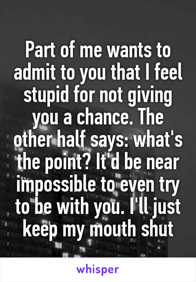 Part of me wants to admit to you that I feel stupid for not giving you a chance. The other half says: what's the point? It'd be near impossible to even try to be with you. I'll just keep my mouth shut