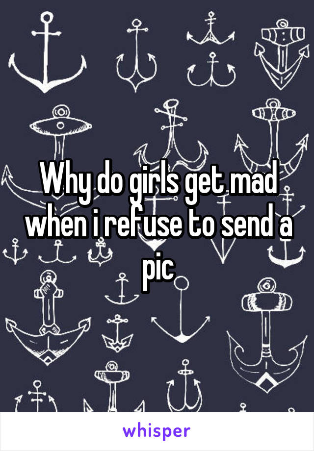 Why do girls get mad when i refuse to send a pic