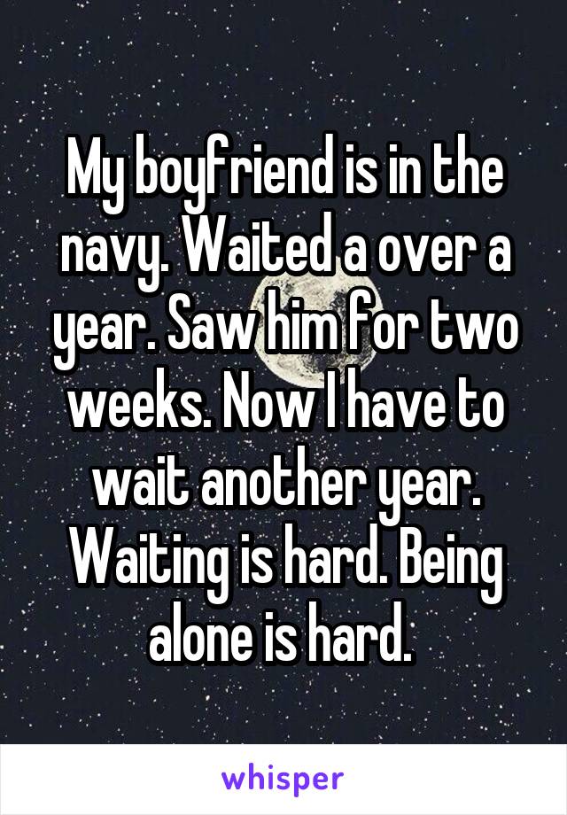 My boyfriend is in the navy. Waited a over a year. Saw him for two weeks. Now I have to wait another year. Waiting is hard. Being alone is hard. 
