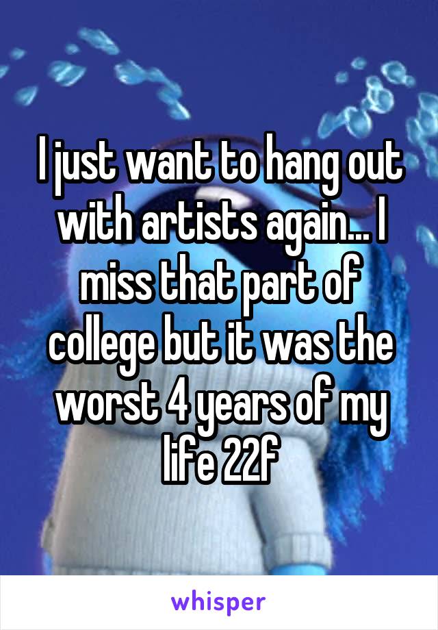 I just want to hang out with artists again... I miss that part of college but it was the worst 4 years of my life 22f