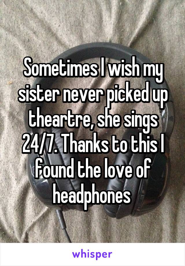 Sometimes I wish my sister never picked up theartre, she sings 24/7. Thanks to this I found the love of headphones 