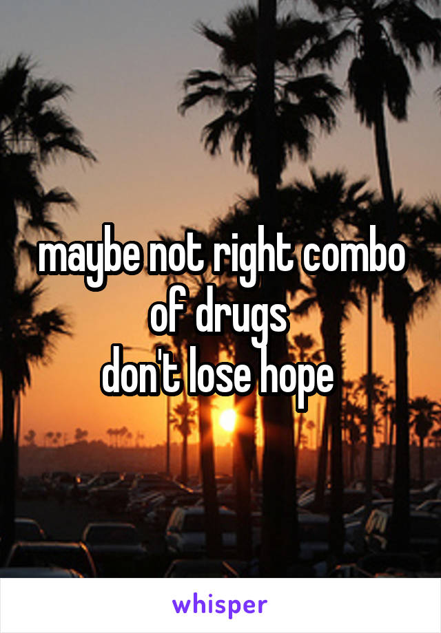 maybe not right combo of drugs 
don't lose hope 