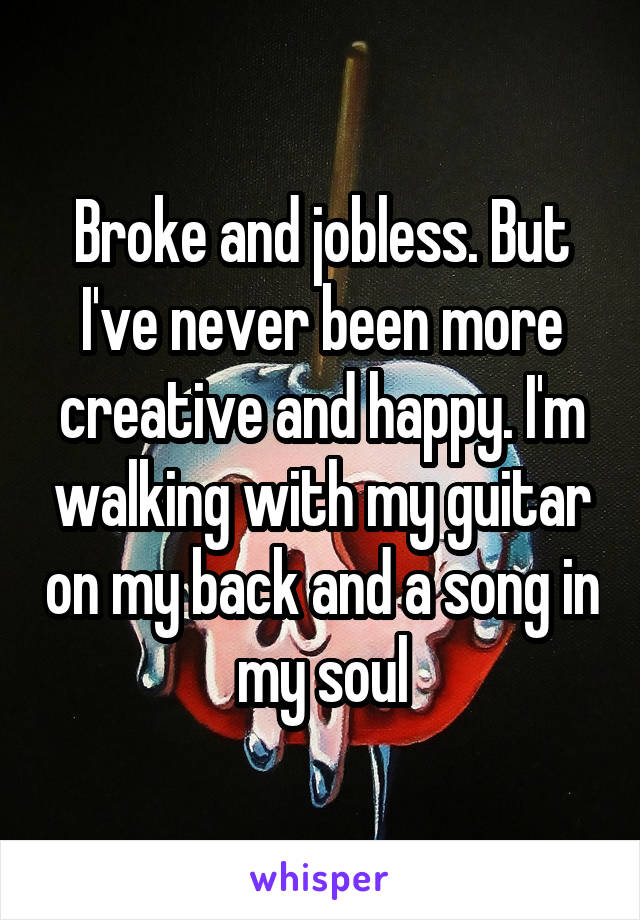Broke and jobless. But I've never been more creative and happy. I'm walking with my guitar on my back and a song in my soul