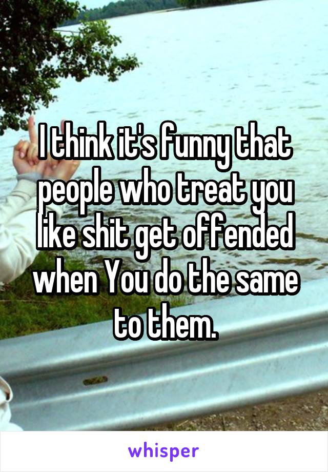 I think it's funny that people who treat you like shit get offended when You do the same to them.