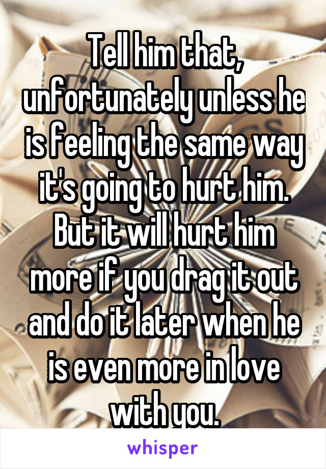 Tell him that, unfortunately unless he is feeling the same way it's going to hurt him. But it will hurt him more if you drag it out and do it later when he is even more in love with you.
