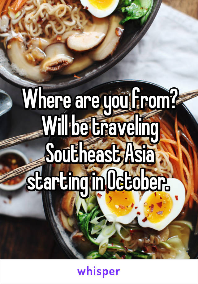 Where are you from? Will be traveling Southeast Asia starting in October. 