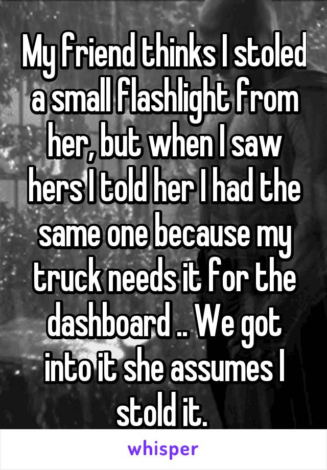 My friend thinks I stoled a small flashlight from her, but when I saw hers I told her I had the same one because my truck needs it for the dashboard .. We got into it she assumes I stold it. 