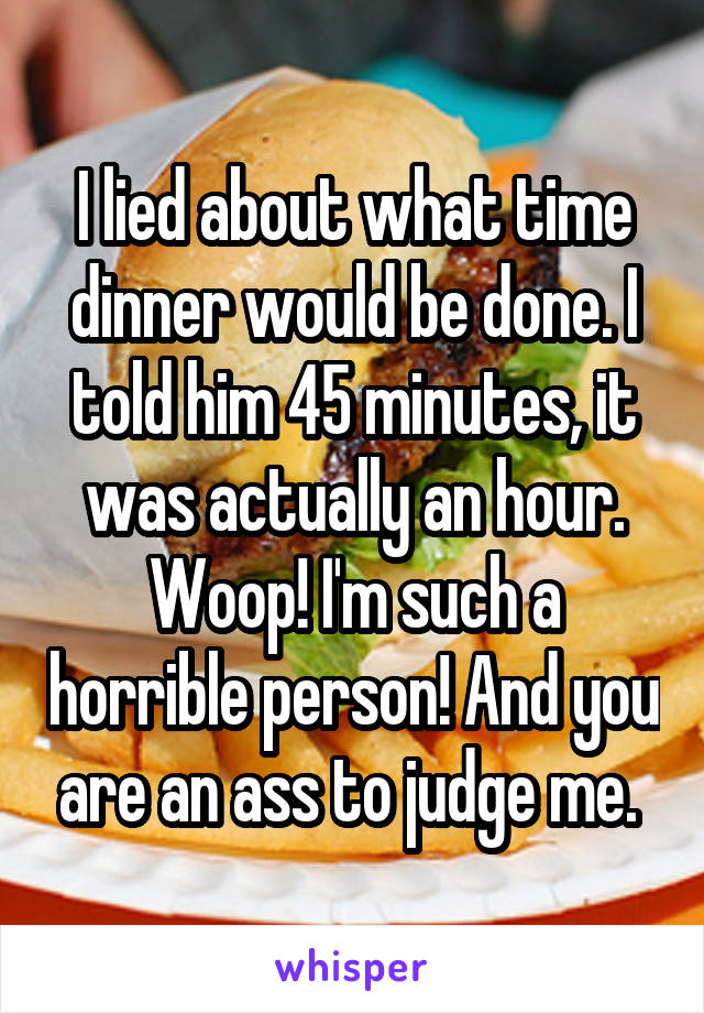 I lied about what time dinner would be done. I told him 45 minutes, it was actually an hour. Woop! I'm such a horrible person! And you are an ass to judge me. 