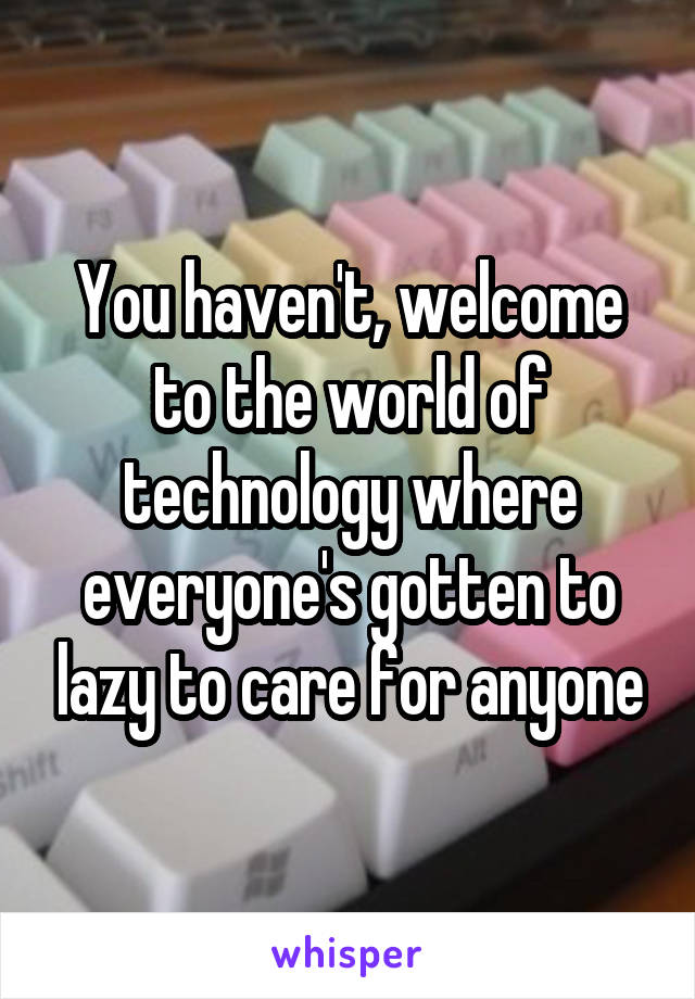 You haven't, welcome to the world of technology where everyone's gotten to lazy to care for anyone