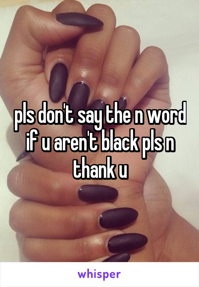 pls don't say the n word if u aren't black pls n thank u