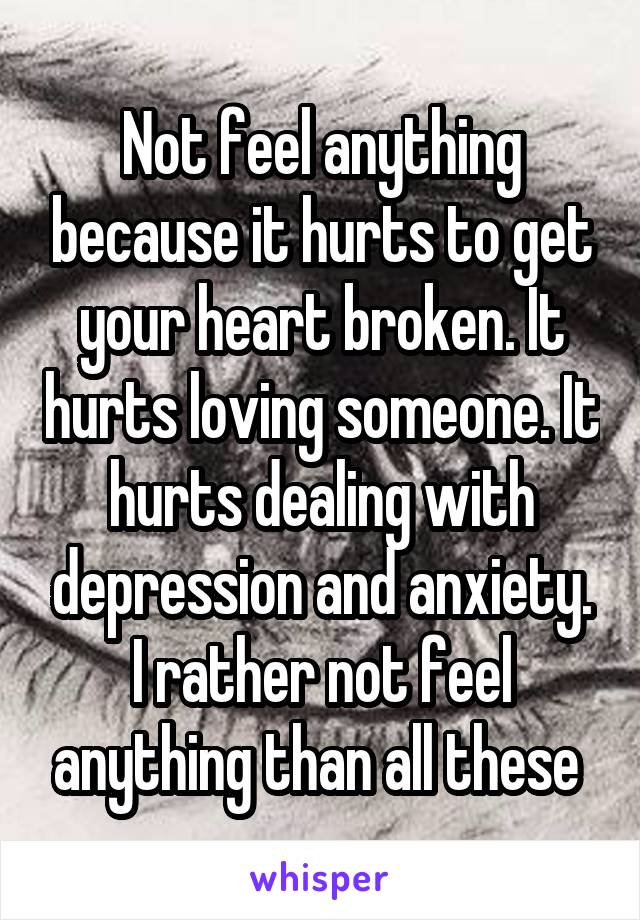 Not feel anything because it hurts to get your heart broken. It hurts loving someone. It hurts dealing with depression and anxiety. I rather not feel anything than all these 