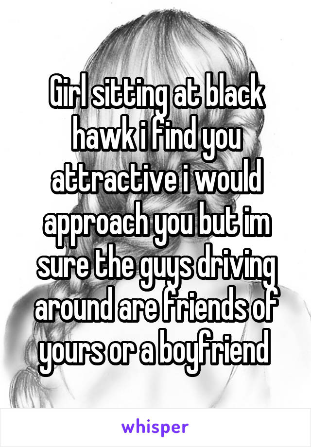 Girl sitting at black hawk i find you attractive i would approach you but im sure the guys driving around are friends of yours or a boyfriend 
