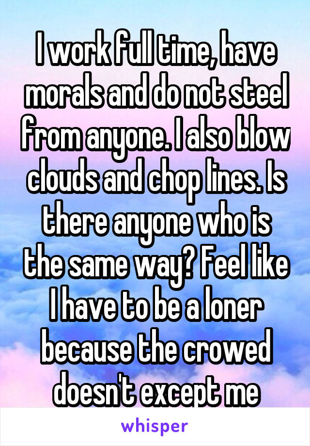 I work full time, have morals and do not steel from anyone. I also blow clouds and chop lines. Is there anyone who is the same way? Feel like I have to be a loner because the crowed doesn't except me