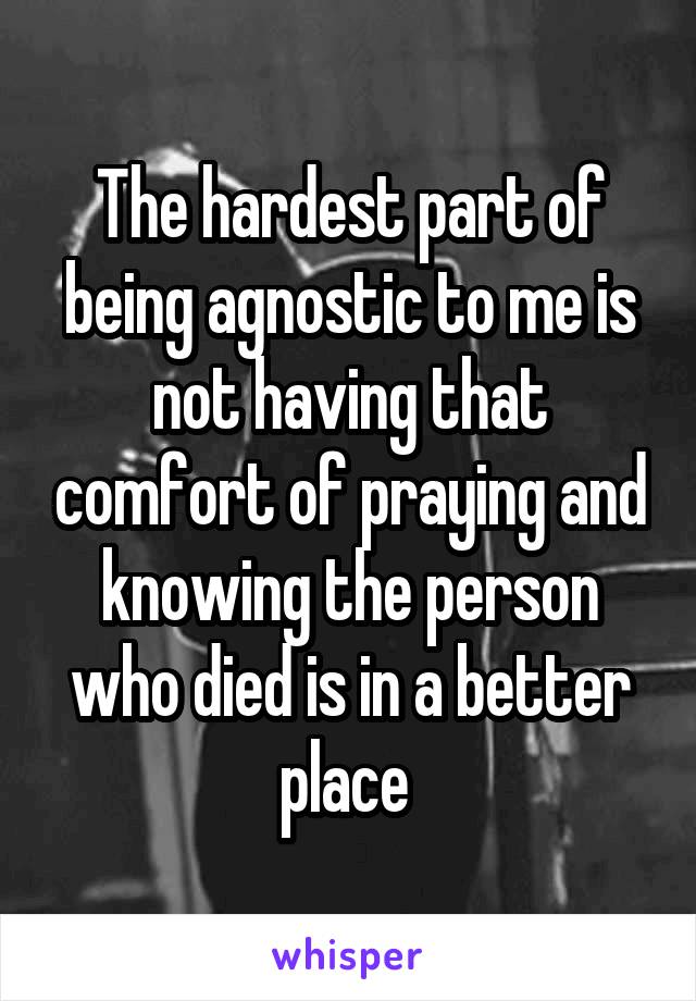 The hardest part of being agnostic to me is not having that comfort of praying and knowing the person who died is in a better place 