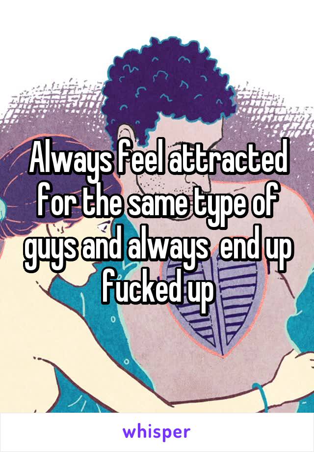 Always feel attracted for the same type of guys and always  end up fucked up