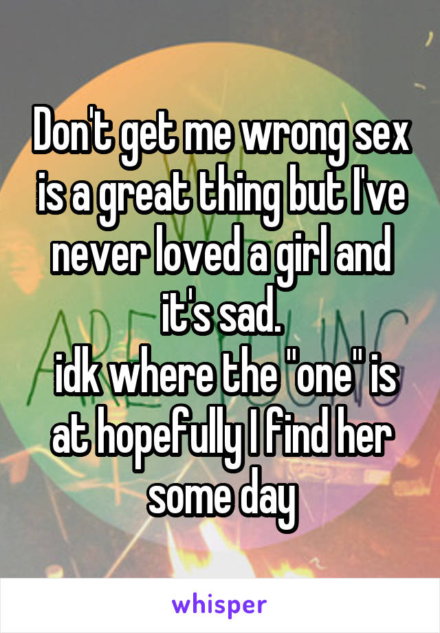 Don't get me wrong sex is a great thing but I've never loved a girl and it's sad.
 idk where the "one" is at hopefully I find her some day