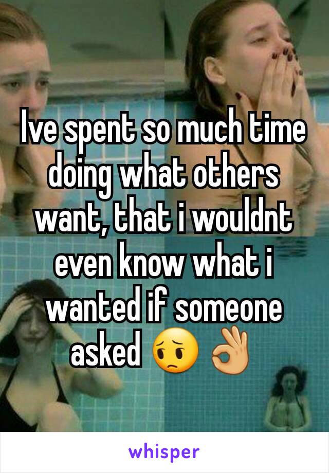 Ive spent so much time doing what others want, that i wouldnt even know what i wanted if someone asked 😔👌