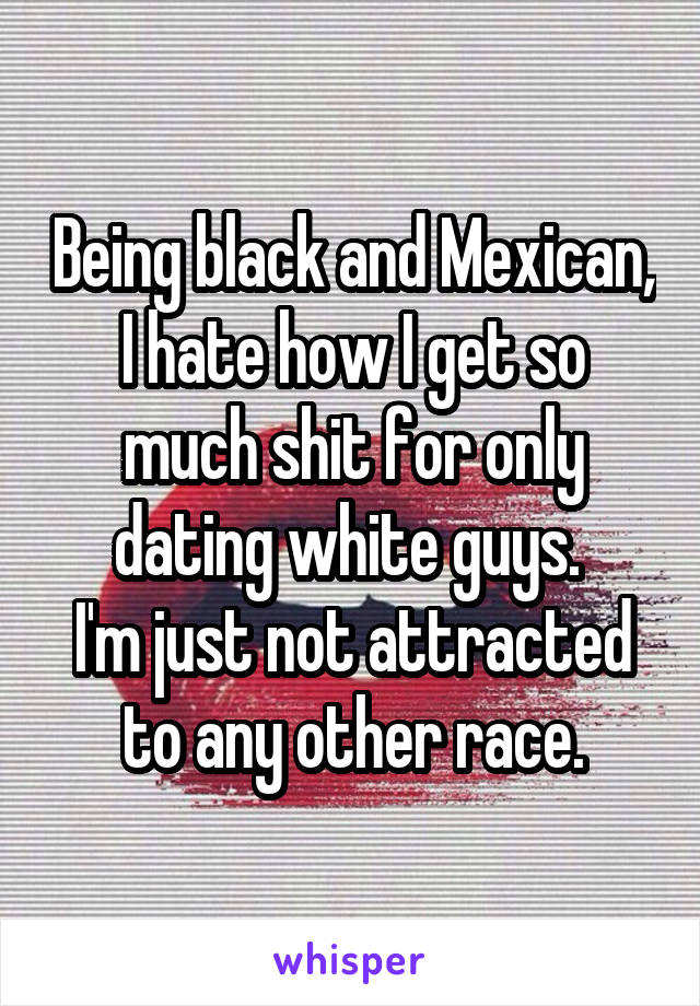 Being black and Mexican, I hate how I get so much shit for only dating white guys. 
I'm just not attracted to any other race.