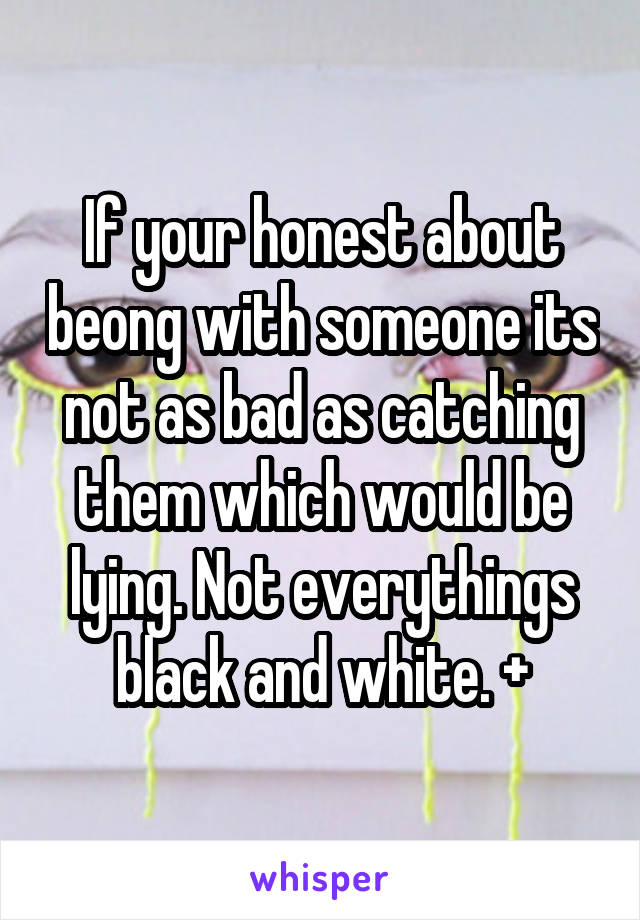 If your honest about beong with someone its not as bad as catching them which would be lying. Not everythings black and white. +