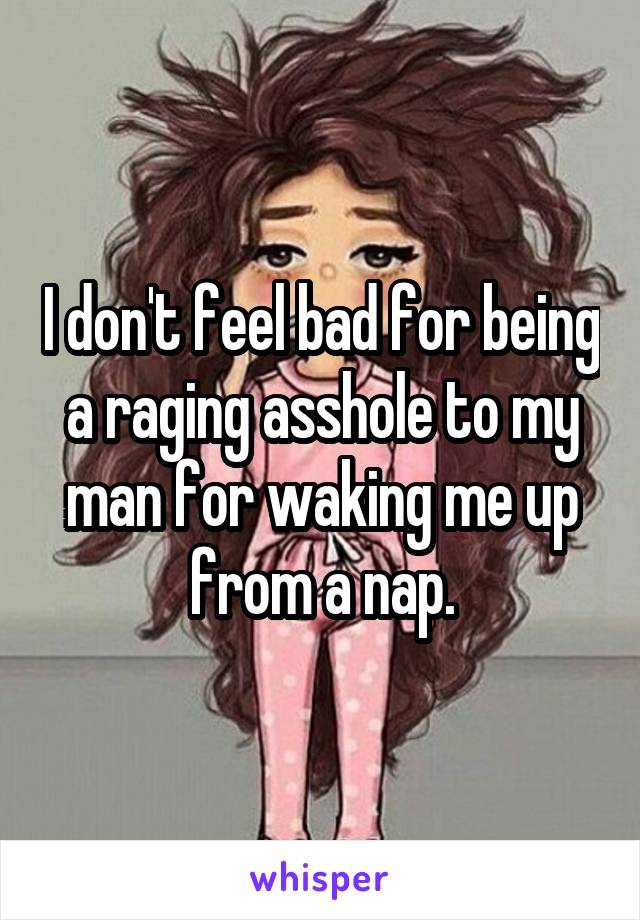 I don't feel bad for being a raging asshole to my man for waking me up from a nap.