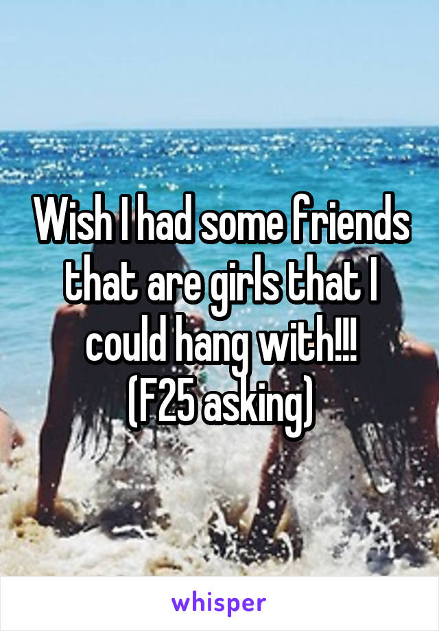 Wish I had some friends that are girls that I could hang with!!!
(F25 asking)