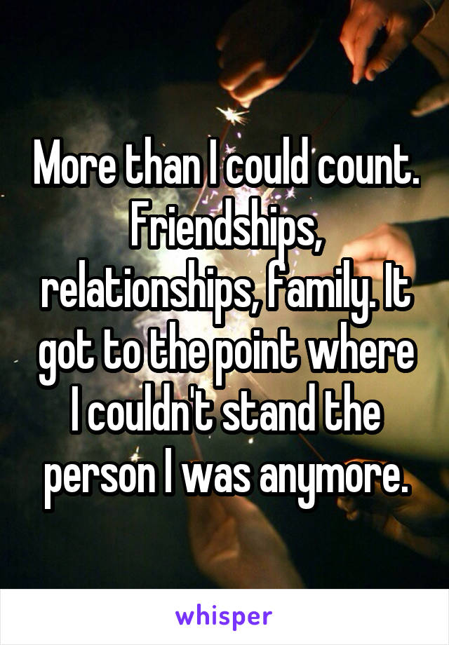 More than I could count. Friendships, relationships, family. It got to the point where I couldn't stand the person I was anymore.